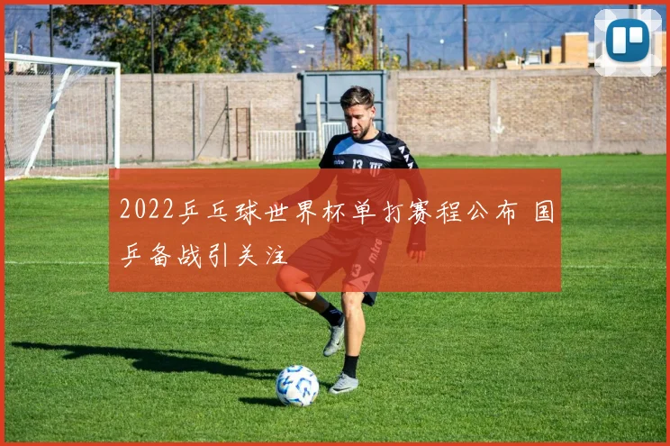 2022乒乓球世界杯单打赛程公布 国乒备战引关注