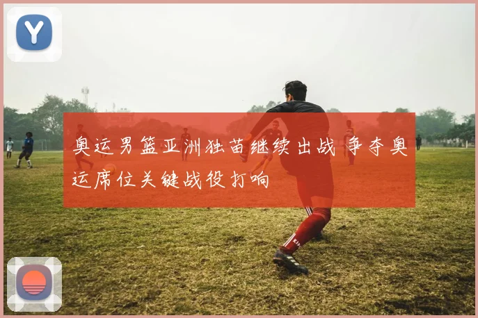 奥运男篮亚洲独苗继续出战 争夺奥运席位关键战役打响