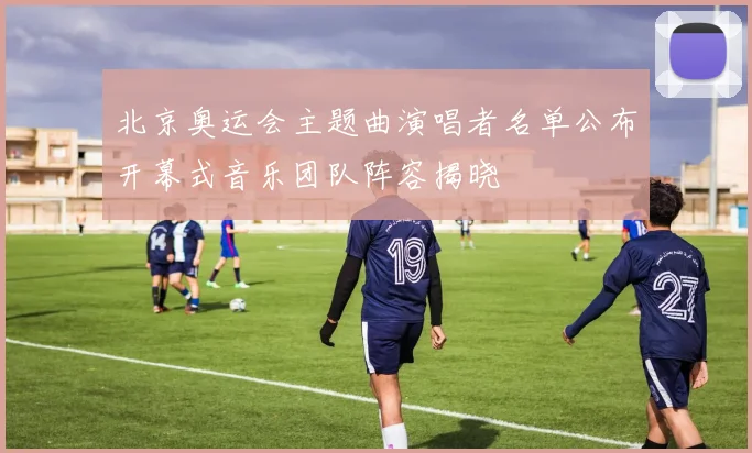 北京奥运会主题曲演唱者名单公布开幕式音乐团队阵容揭晓