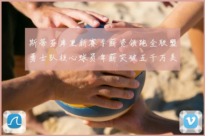 斯蒂芬库里新赛季薪资领跑全联盟勇士队核心球员年薪突破五千万美元