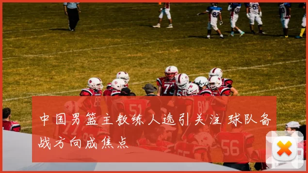 中国男篮主教练人选引关注 球队备战方向成焦点