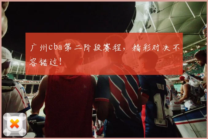 广州cba第二阶段赛程,精彩对决不容错过!