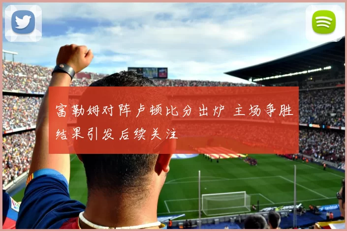 富勒姆对阵卢顿比分出炉 主场争胜结果引发后续关注