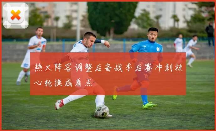 热火阵容调整后备战季后赛冲刺核心轮换成看点