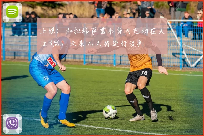 土媒:加拉塔萨雷和费内巴切在关注B席,未来几天将进行谈判