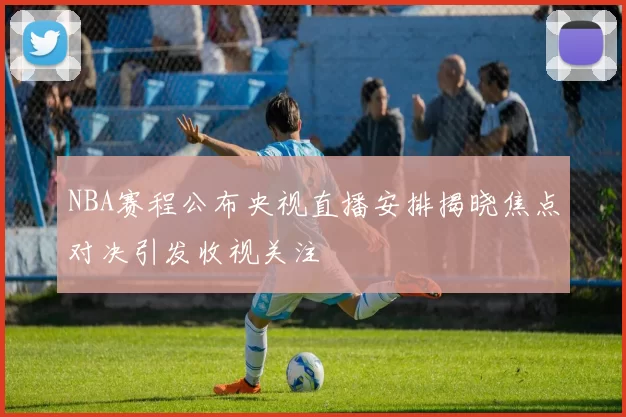 NBA赛程公布央视直播安排揭晓焦点对决引发收视关注