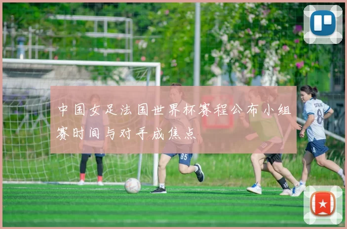 中国女足法国世界杯赛程公布小组赛时间与对手成焦点