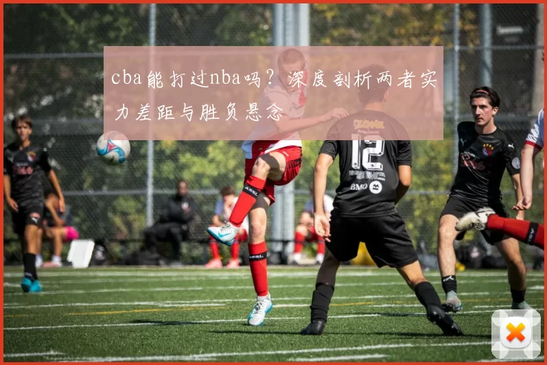 cba能打过nba吗？深度剖析两者实力差距与胜负悬念