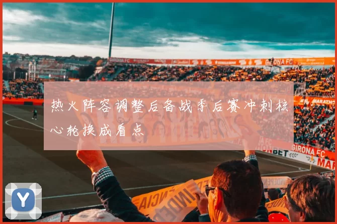 热火阵容调整后备战季后赛冲刺核心轮换成看点