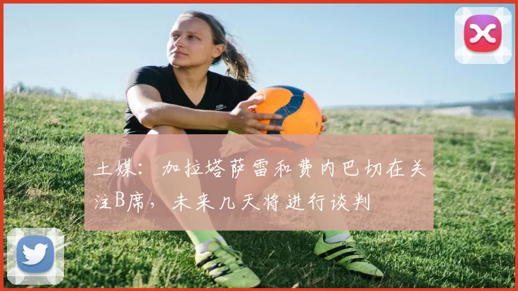 土媒:加拉塔萨雷和费内巴切在关注B席,未来几天将进行谈判