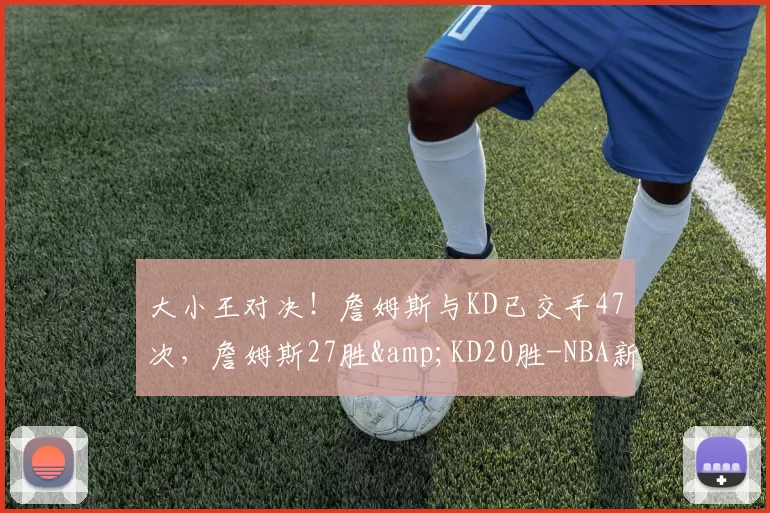 大小王对决！詹姆斯与KD已交手47次，詹姆斯27胜&KD20胜-NBA新闻