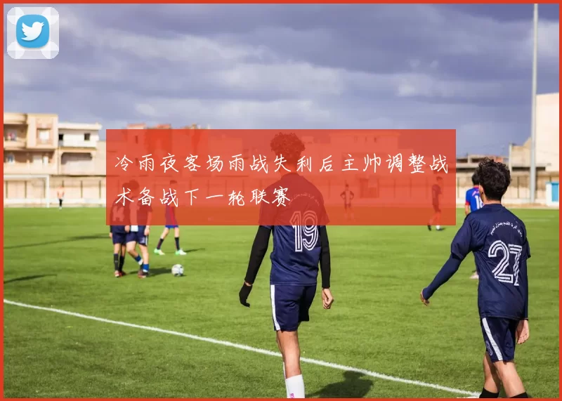 冷雨夜客场雨战失利后主帅调整战术备战下一轮联赛