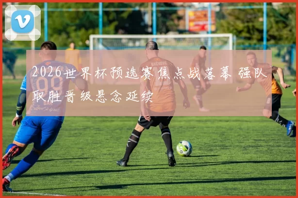 2026世界杯预选赛焦点战落幕 强队取胜晋级悬念延续