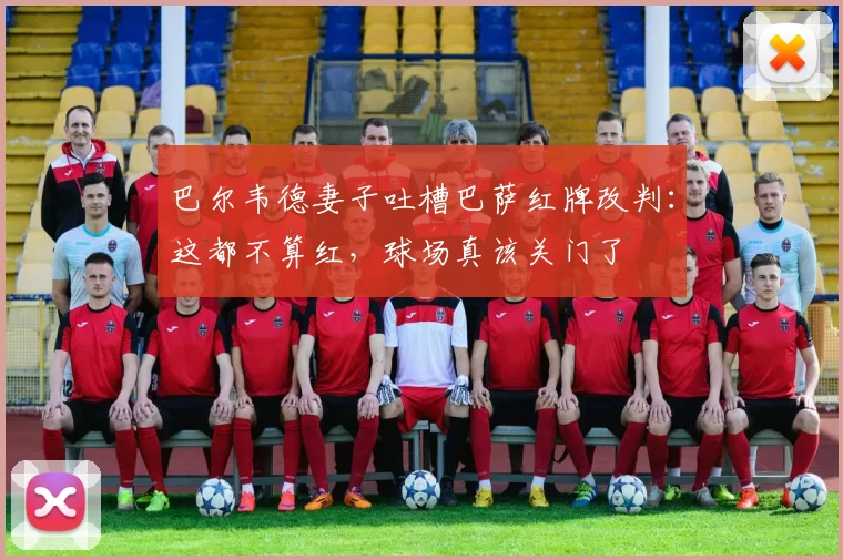 巴尔韦德妻子吐槽巴萨红牌改判：这都不算红，球场真该关门了