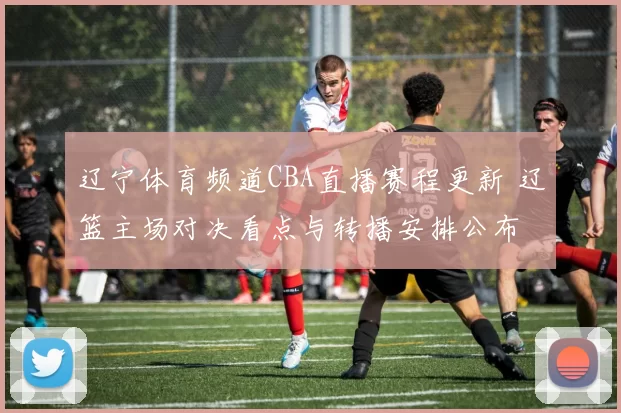 辽宁体育频道CBA直播赛程更新 辽篮主场对决看点与转播安排公布