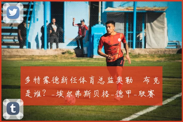 多特蒙德新任体育总监奥勒・布克是谁?_埃尔弗斯贝格_德甲_联赛