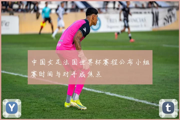 中国女足法国世界杯赛程公布小组赛时间与对手成焦点