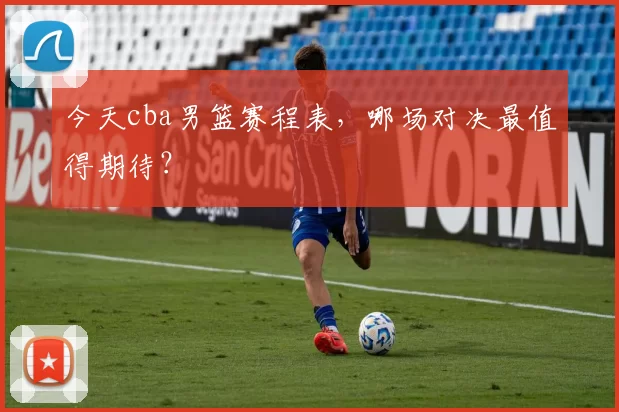 今天cba男篮赛程表,哪场对决最值得期待?