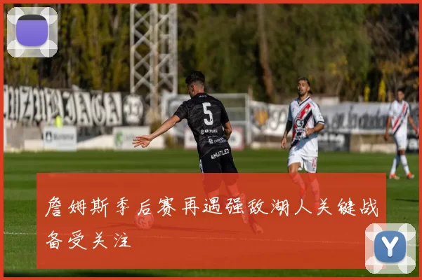 詹姆斯季后赛再遇强敌湖人关键战备受关注