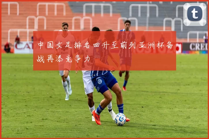 中国女足排名回升至前列亚洲杯备战再添竞争力