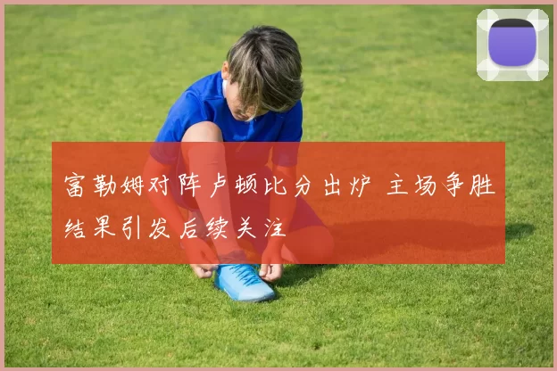 富勒姆对阵卢顿比分出炉 主场争胜结果引发后续关注