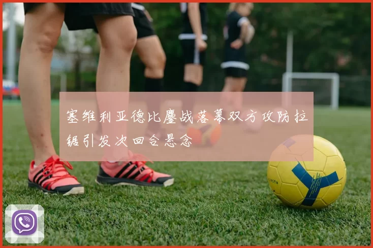 塞维利亚德比鏖战落幕双方攻防拉锯引发次回合悬念