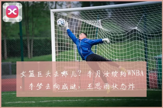 女篮巨头去哪儿？李月汝续约WNBA，李梦去向成谜，王思雨状态炸