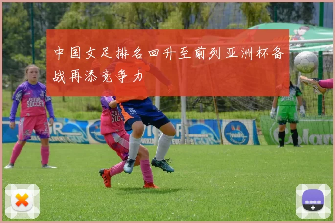中国女足排名回升至前列亚洲杯备战再添竞争力
