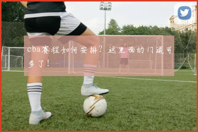 cba赛程如何安排?这里面的门道可多了!